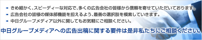 ・きめ細かく、スピーディーな対応で、多くの広告会社の皆さまから信頼を寄せていただいております。
・広告会社の皆さまの媒体部機能を担えるよう、最善の選択肢を模索していきます。
・中日グループメディア以外に関してもお気軽にご相談ください。中日グループメディアへの広告に関する要件は是非私たちにご相談ください。