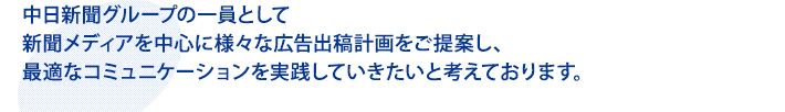 中日新聞グループの一員として
新聞メディアを中心に様々な広告出稿計画をご提案し、
最適なコミュニケーションを実践していきたいと考えております。